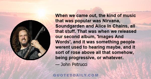 When we came out, the kind of music that was popular was Nirvana, Soundgarden and Alice In Chains, all that stuff. That was when we released our second album, 'Images And Words', and it was something people werent used