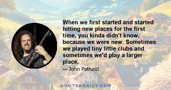 When we first started and started hitting new places for the first time, you kinda didn't know, because we were new. Sometimes we played tiny little clubs and sometimes we'd play a larger place.