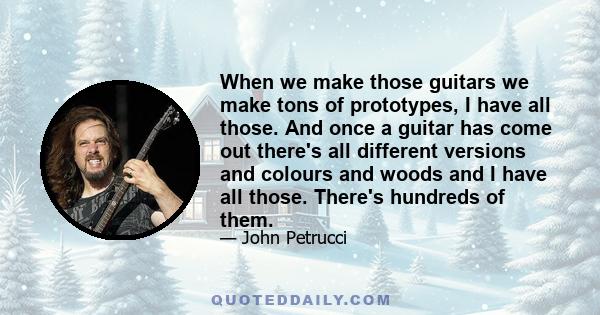 When we make those guitars we make tons of prototypes, I have all those. And once a guitar has come out there's all different versions and colours and woods and I have all those. There's hundreds of them.