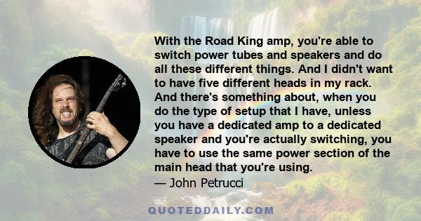 With the Road King amp, you're able to switch power tubes and speakers and do all these different things. And I didn't want to have five different heads in my rack. And there's something about, when you do the type of