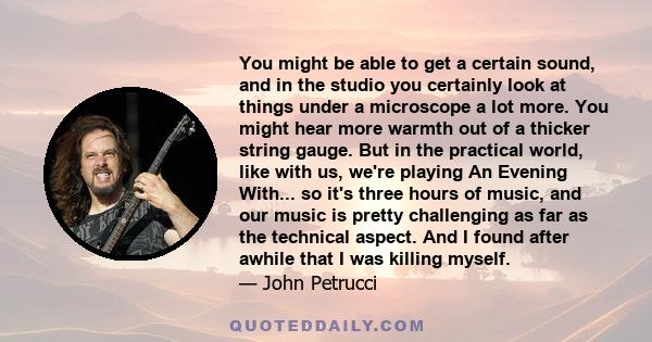 You might be able to get a certain sound, and in the studio you certainly look at things under a microscope a lot more. You might hear more warmth out of a thicker string gauge. But in the practical world, like with us, 