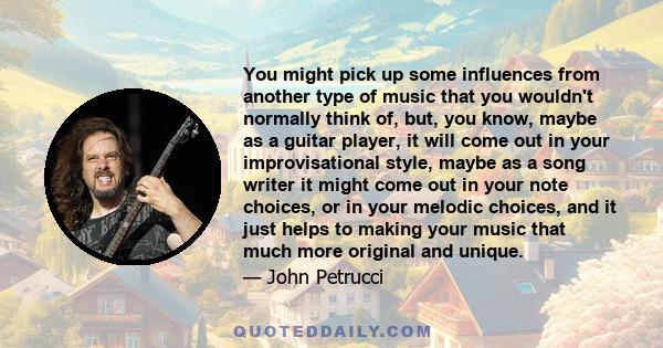 You might pick up some influences from another type of music that you wouldn't normally think of, but, you know, maybe as a guitar player, it will come out in your improvisational style, maybe as a song writer it might