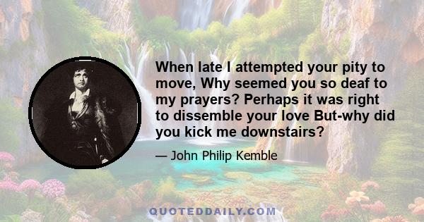 When late I attempted your pity to move, Why seemed you so deaf to my prayers? Perhaps it was right to dissemble your love But-why did you kick me downstairs?