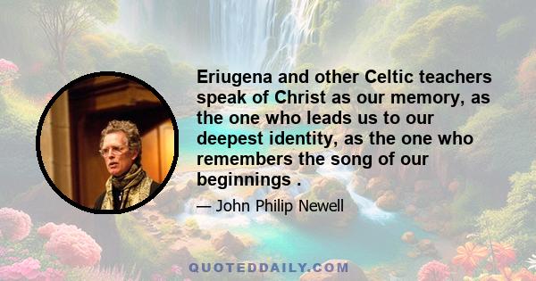 Eriugena and other Celtic teachers speak of Christ as our memory, as the one who leads us to our deepest identity, as the one who remembers the song of our beginnings.