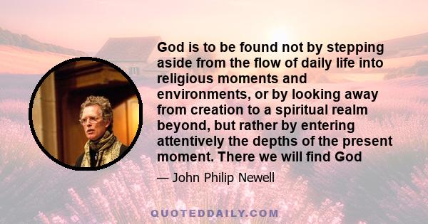 God is to be found not by stepping aside from the flow of daily life into religious moments and environments, or by looking away from creation to a spiritual realm beyond, but rather by entering attentively the depths