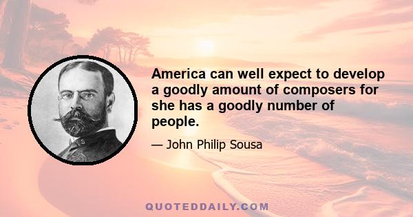 America can well expect to develop a goodly amount of composers for she has a goodly number of people.