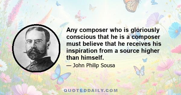 Any composer who is gloriously conscious that he is a composer must believe that he receives his inspiration from a source higher than himself.