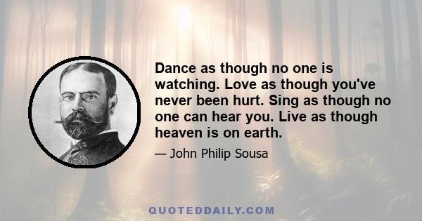 Dance as though no one is watching. Love as though you've never been hurt. Sing as though no one can hear you. Live as though heaven is on earth.