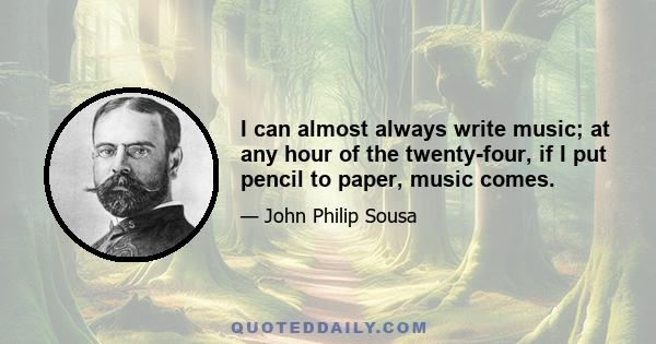 I can almost always write music; at any hour of the twenty-four, if I put pencil to paper, music comes.