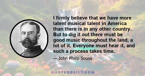 I firmly believe that we have more latent musical talent in America than there is in any other country. But to dig it out there must be good music throughout the land, a lot of it. Everyone must hear it, and such a