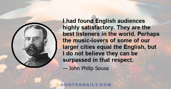 I had found English audiences highly satisfactory. They are the best listeners in the world. Perhaps the music-lovers of some of our larger cities equal the English, but I do not believe they can be surpassed in that