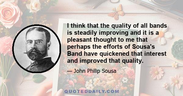 I think that the quality of all bands is steadily improving and it is a pleasant thought to me that perhaps the efforts of Sousa's Band have quickened that interest and improved that quality.