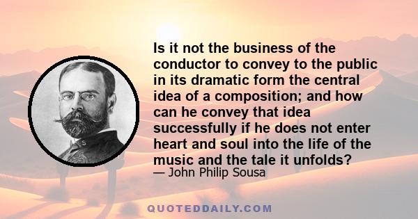 Is it not the business of the conductor to convey to the public in its dramatic form the central idea of a composition; and how can he convey that idea successfully if he does not enter heart and soul into the life of