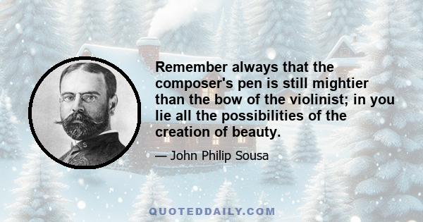 Remember always that the composer's pen is still mightier than the bow of the violinist; in you lie all the possibilities of the creation of beauty.