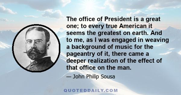 The office of President is a great one; to every true American it seems the greatest on earth. And to me, as I was engaged in weaving a background of music for the pageantry of it, there came a deeper realization of the 