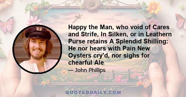 Happy the Man, who void of Cares and Strife, In Silken, or in Leathern Purse retains A Splendid Shilling: He nor hears with Pain New Oysters cry'd, nor sighs for chearful Ale