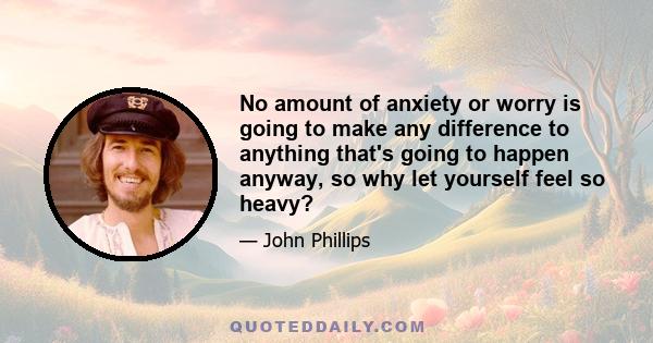 No amount of anxiety or worry is going to make any difference to anything that's going to happen anyway, so why let yourself feel so heavy?