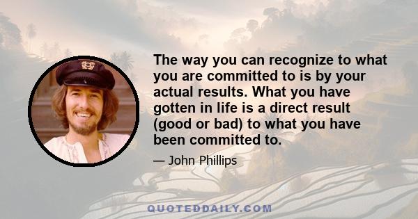 The way you can recognize to what you are committed to is by your actual results. What you have gotten in life is a direct result (good or bad) to what you have been committed to.