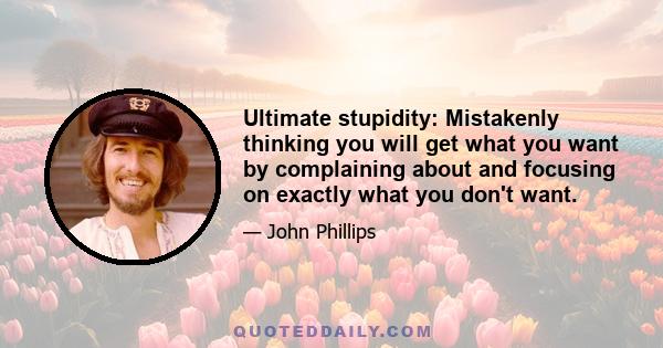 Ultimate stupidity: Mistakenly thinking you will get what you want by complaining about and focusing on exactly what you don't want.