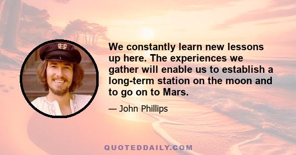 We constantly learn new lessons up here. The experiences we gather will enable us to establish a long-term station on the moon and to go on to Mars.