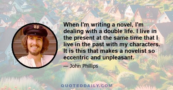 When I'm writing a novel, I'm dealing with a double life. I live in the present at the same time that I live in the past with my characters. It is this that makes a novelist so eccentric and unpleasant.