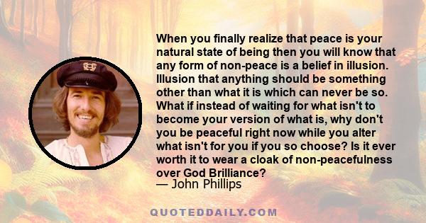 When you finally realize that peace is your natural state of being then you will know that any form of non-peace is a belief in illusion. Illusion that anything should be something other than what it is which can never