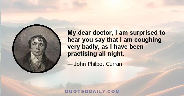 My dear doctor, I am surprised to hear you say that I am coughing very badly, as I have been practising all night.