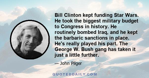 Bill Clinton kept funding Star Wars. He took the biggest military budget to Congress in history. He routinely bombed Iraq, and he kept the barbaric sanctions in place. He's really played his part. The George W. Bush