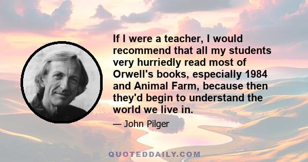 If I were a teacher, I would recommend that all my students very hurriedly read most of Orwell's books, especially 1984 and Animal Farm, because then they'd begin to understand the world we live in.