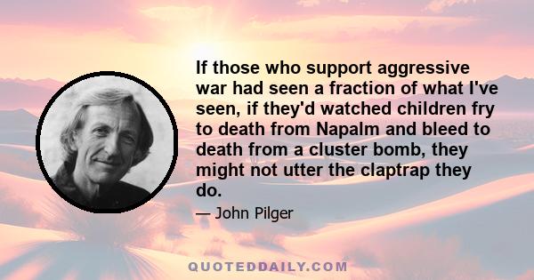 If those who support aggressive war had seen a fraction of what I've seen, if they'd watched children fry to death from Napalm and bleed to death from a cluster bomb, they might not utter the claptrap they do.