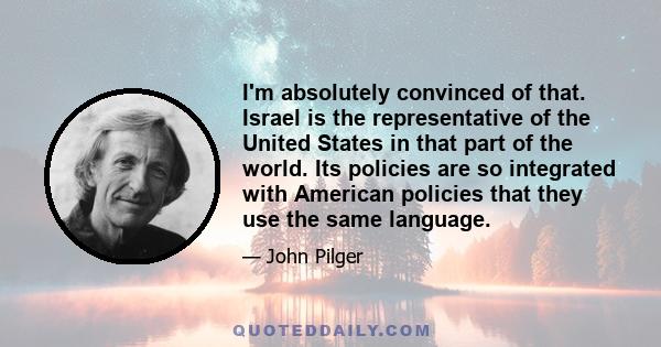 I'm absolutely convinced of that. Israel is the representative of the United States in that part of the world. Its policies are so integrated with American policies that they use the same language.