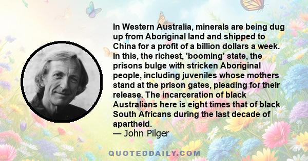 In Western Australia, minerals are being dug up from Aboriginal land and shipped to China for a profit of a billion dollars a week. In this, the richest, 'booming' state, the prisons bulge with stricken Aboriginal