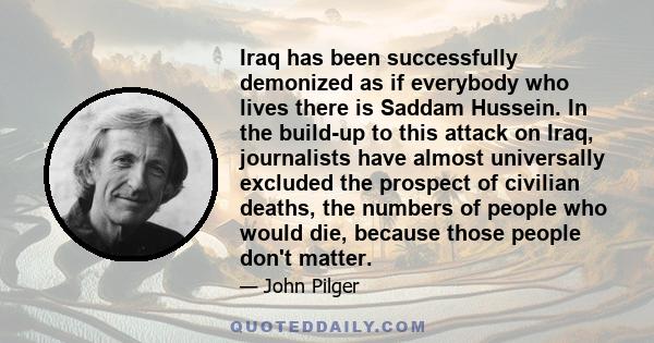 Iraq has been successfully demonized as if everybody who lives there is Saddam Hussein. In the build-up to this attack on Iraq, journalists have almost universally excluded the prospect of civilian deaths, the numbers