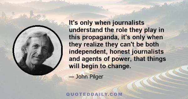 It's only when journalists understand the role they play in this propaganda, it's only when they realize they can't be both independent, honest journalists and agents of power, that things will begin to change.