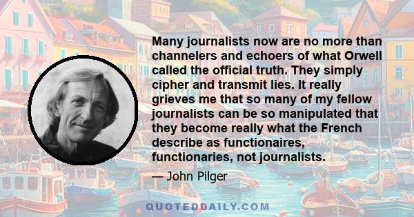 Many journalists now are no more than channelers and echoers of what Orwell called the official truth. They simply cipher and transmit lies. It really grieves me that so many of my fellow journalists can be so