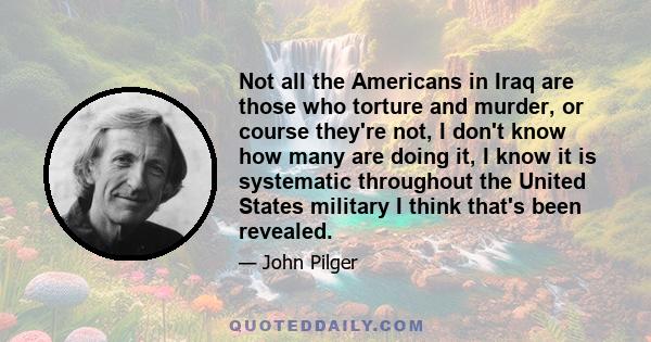 Not all the Americans in Iraq are those who torture and murder, or course they're not, I don't know how many are doing it, I know it is systematic throughout the United States military I think that's been revealed.