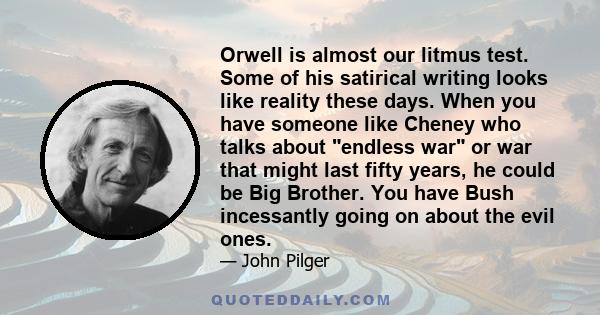 Orwell is almost our litmus test. Some of his satirical writing looks like reality these days. When you have someone like Cheney who talks about endless war or war that might last fifty years, he could be Big Brother.