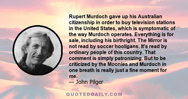 Rupert Murdoch gave up his Australian citizenship in order to buy television stations in the United States, which is symptomatic of the way Murdoch operates. Everything is for sale, including his birthright. The Mirror