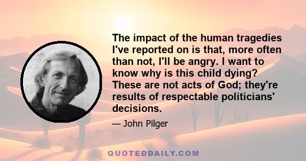 The impact of the human tragedies I've reported on is that, more often than not, I'll be angry. I want to know why is this child dying? These are not acts of God; they're results of respectable politicians' decisions.