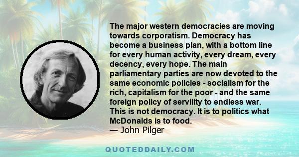 The major western democracies are moving towards corporatism. Democracy has become a business plan, with a bottom line for every human activity, every dream, every decency, every hope. The main parliamentary parties are 