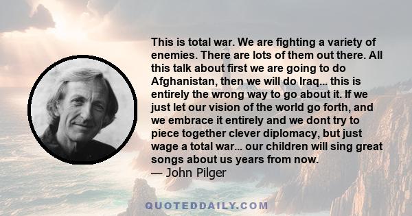 This is total war. We are fighting a variety of enemies. There are lots of them out there. All this talk about first we are going to do Afghanistan, then we will do Iraq... this is entirely the wrong way to go about it. 