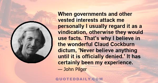 When governments and other vested interests attack me personally I usually regard it as a vindication, otherwise they would use facts. That's why I believe in the wonderful Claud Cockburn dictum, 'Never believe anything 