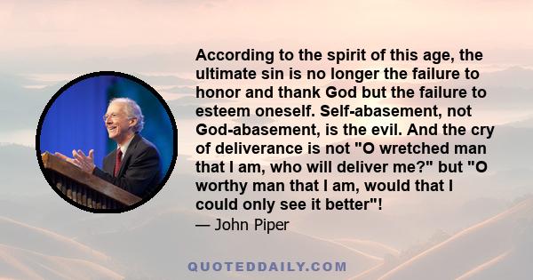 According to the spirit of this age, the ultimate sin is no longer the failure to honor and thank God but the failure to esteem oneself. Self-abasement, not God-abasement, is the evil. And the cry of deliverance is not