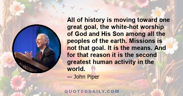 All of history is moving toward one great goal, the white-hot worship of God and His Son among all the peoples of the earth. Missions is not that goal. It is the means. And for that reason it is the second greatest