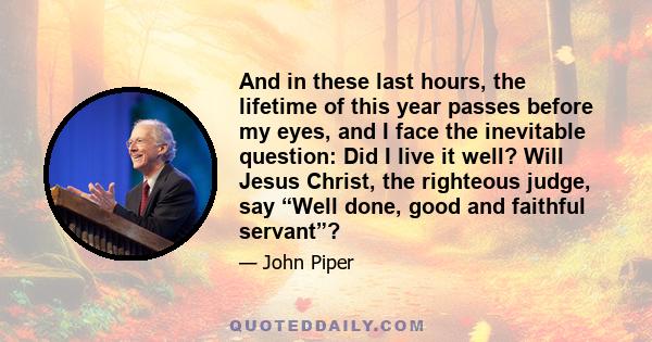 And in these last hours, the lifetime of this year passes before my eyes, and I face the inevitable question: Did I live it well? Will Jesus Christ, the righteous judge, say “Well done, good and faithful servant”?