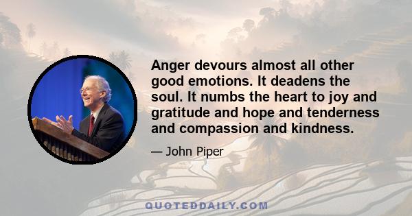 Anger devours almost all other good emotions. It deadens the soul. It numbs the heart to joy and gratitude and hope and tenderness and compassion and kindness.