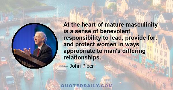 At the heart of mature masculinity is a sense of benevolent responsibility to lead, provide for, and protect women in ways appropriate to man's differing relationships.