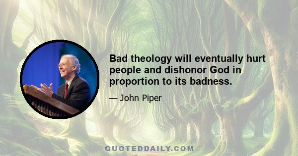 Bad theology will eventually hurt people and dishonor God in proportion to its badness.