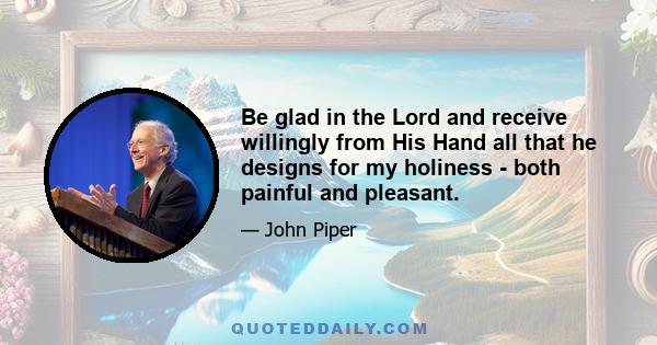 Be glad in the Lord and receive willingly from His Hand all that he designs for my holiness - both painful and pleasant.