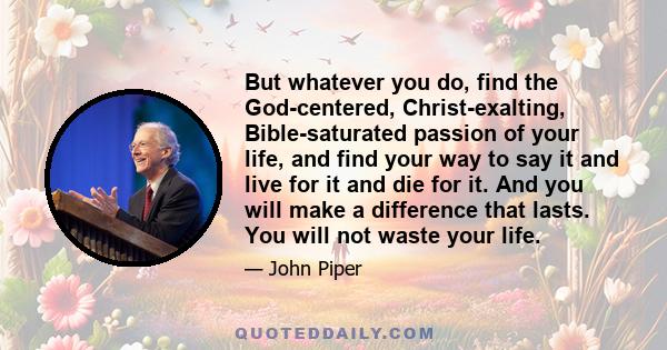 But whatever you do, find the God-centered, Christ-exalting, Bible-saturated passion of your life, and find your way to say it and live for it and die for it. And you will make a difference that lasts. You will not